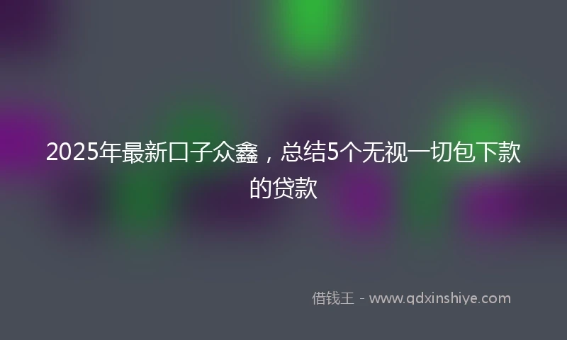 2025年最新口子众鑫，总结5个无视一切包下款的贷款