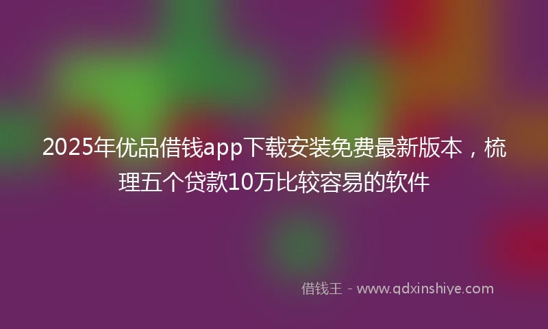 2025年优品借钱app下载安装免费最新版本，梳理五个贷款10万比较容易的软件