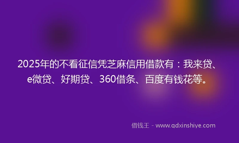 2025年的不看征信凭芝麻信用借款有：我来贷、e微贷、好期贷、360借条、百度有钱花等。