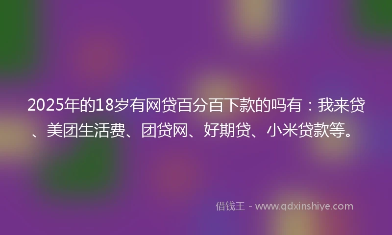2025年的18岁有网贷百分百下款的吗有：我来贷、美团生活费、团贷网、好期贷、小米贷款等。