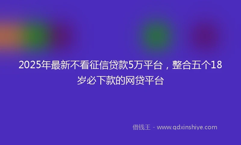 2025年最新不看征信贷款5万平台，整合五个18岁必下款的网贷平台