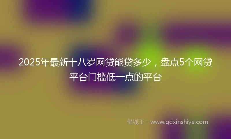 2025年最新十八岁网贷能贷多少，盘点5个网贷平台门槛低一点的平台