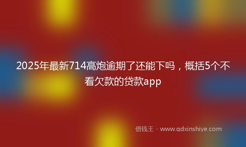 2025年最新714高炮逾期了还能下吗，概括5个不看欠款的贷款app