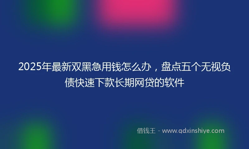 2025年最新双黑急用钱怎么办，盘点五个无视负债快速下款长期网贷的软件