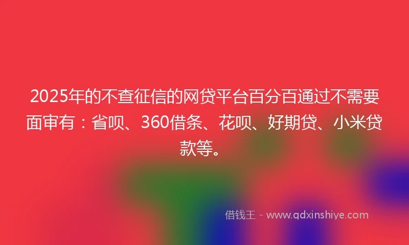 2025年的不查征信的网贷平台百分百通过不需要面审有：省呗、360借条、花呗、好期贷、小米贷款等。