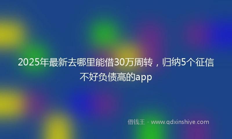 2025年最新去哪里能借30万周转，归纳5个征信不好负债高的app