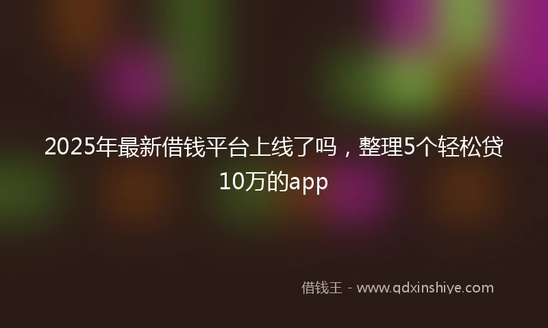 2025年最新借钱平台上线了吗，整理5个轻松贷10万的app