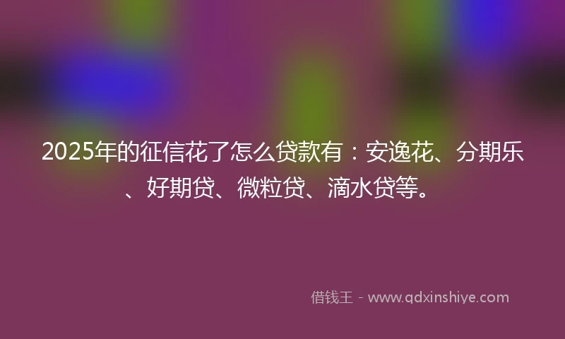 2025年的征信花了怎么贷款有：安逸花、分期乐、好期贷、微粒贷、滴水贷等。