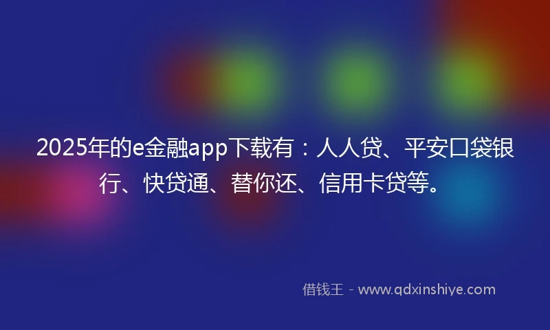 2025年的e金融app下载有：人人贷、平安口袋银行、快贷通、替你还、信用卡贷等。