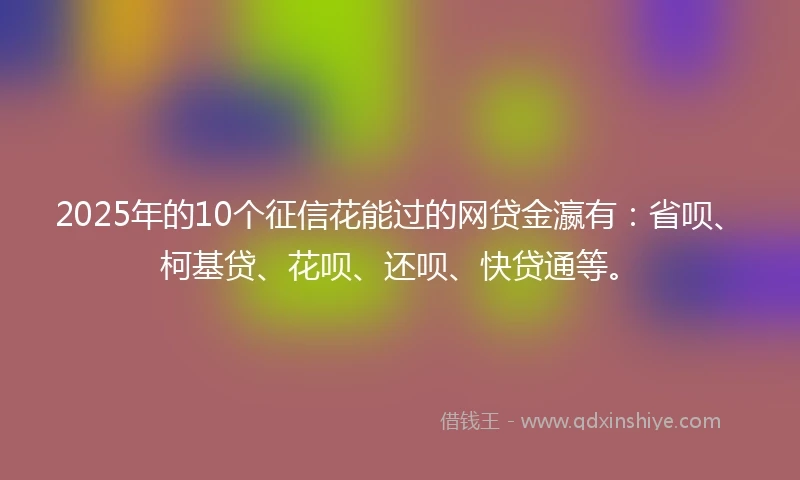 2025年的10个征信花能过的网贷金瀛有：省呗、柯基贷、花呗、还呗、快贷通等。