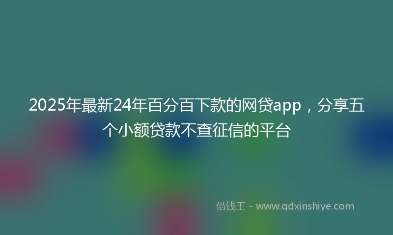 2025年最新24年百分百下款的网贷app，分享五个小额贷款不查征信的平台