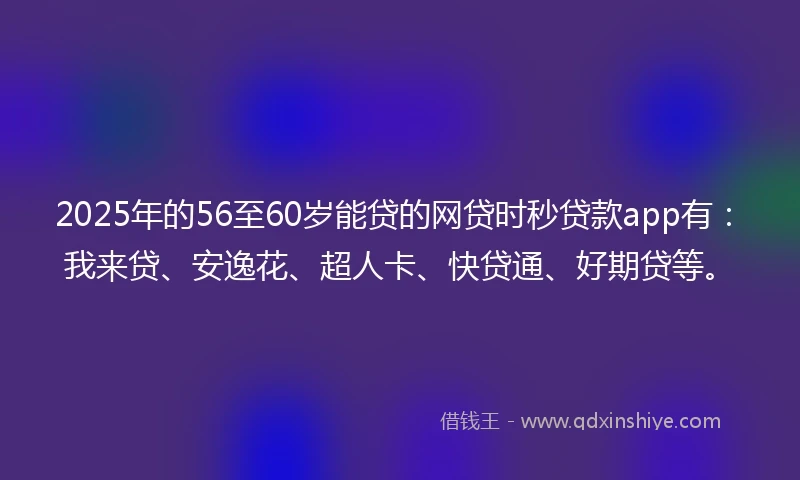 2025年的56至60岁能贷的网贷时秒贷款app有：我来贷、安逸花、超人卡、快贷通、好期贷等。