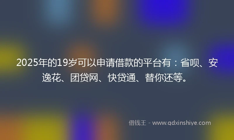 2025年的19岁可以申请借款的平台有：省呗、安逸花、团贷网、快贷通、替你还等。