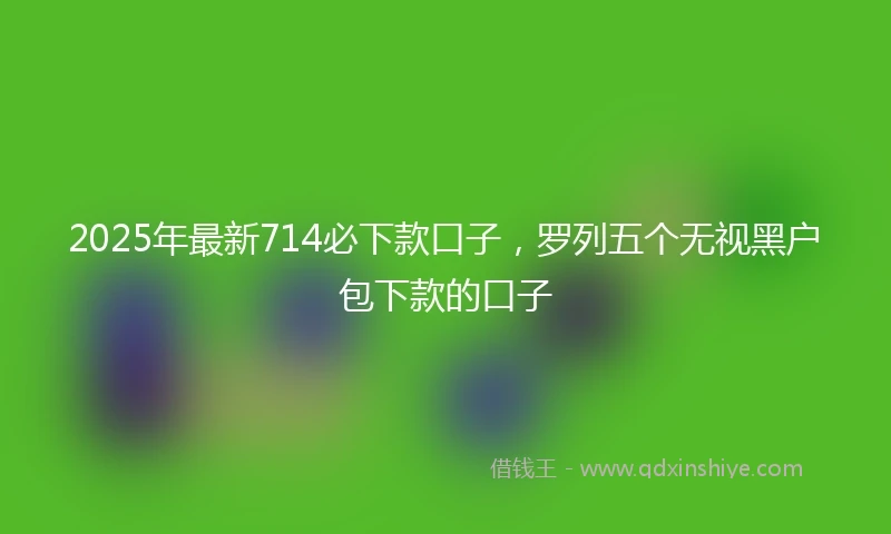 2025年最新714必下款口子，罗列五个无视黑户包下款的口子