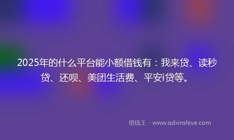 2025年的什么平台能小额借钱有：我来贷、读秒贷、还呗、美团生活费、平安i贷等。