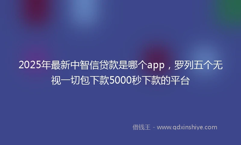 2025年最新中智信贷款是哪个app，罗列五个无视一切包下款5000秒下款的平台