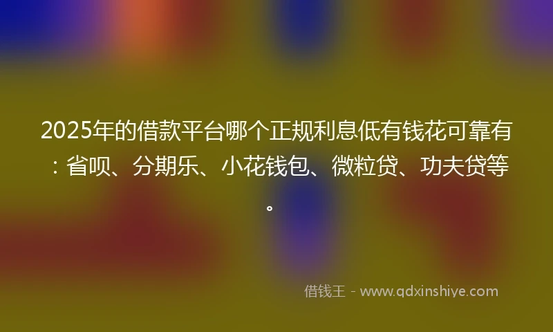 2025年的借款平台哪个正规利息低有钱花可靠有：省呗、分期乐、小花钱包、微粒贷、功夫贷等。