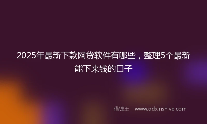 2025年最新下款网贷软件有哪些，整理5个最新能下来钱的口子