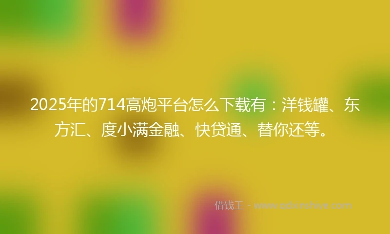 2025年的714高炮平台怎么下载有：洋钱罐、东方汇、度小满金融、快贷通、替你还等。