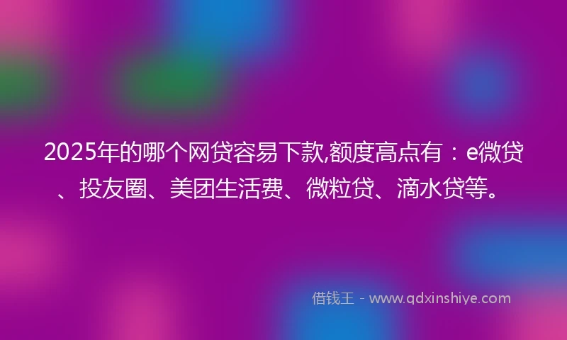 2025年的哪个网贷容易下款,额度高点有：e微贷、投友圈、美团生活费、微粒贷、滴水贷等。