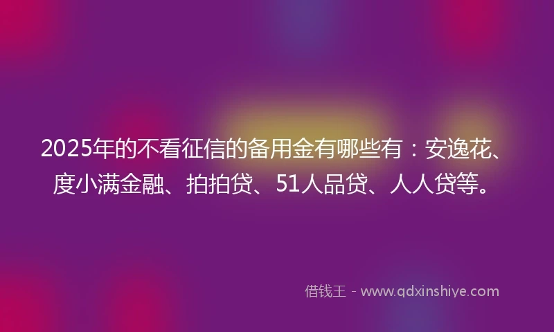 2025年的不看征信的备用金有哪些有：安逸花、度小满金融、拍拍贷、51人品贷、人人贷等。