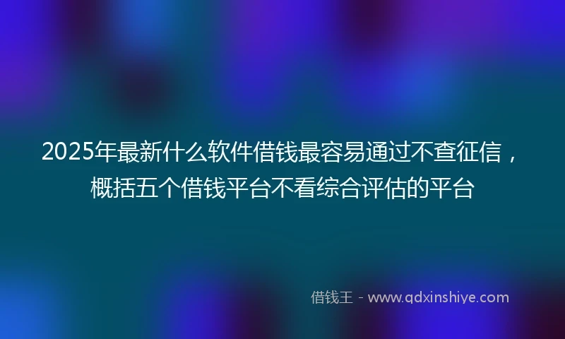 2025年最新什么软件借钱最容易通过不查征信，概括五个借钱平台不看综合评估的平台