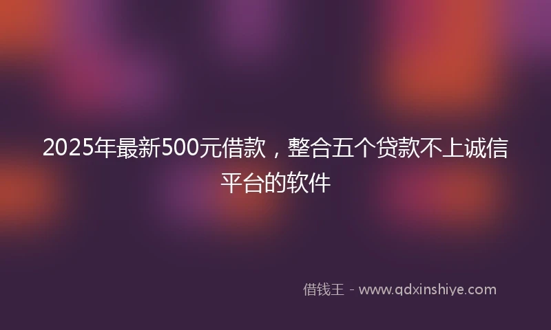 2025年最新500元借款，整合五个贷款不上诚信平台的软件