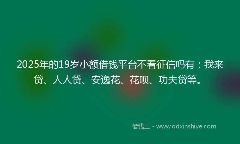 2025年的19岁小额借钱平台不看征信吗有：我来贷、人人贷、安逸花、花呗、功夫贷等。