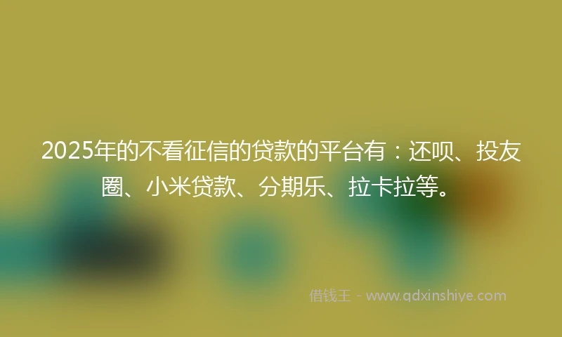 2025年的不看征信的贷款的平台有：还呗、投友圈、小米贷款、分期乐、拉卡拉等。