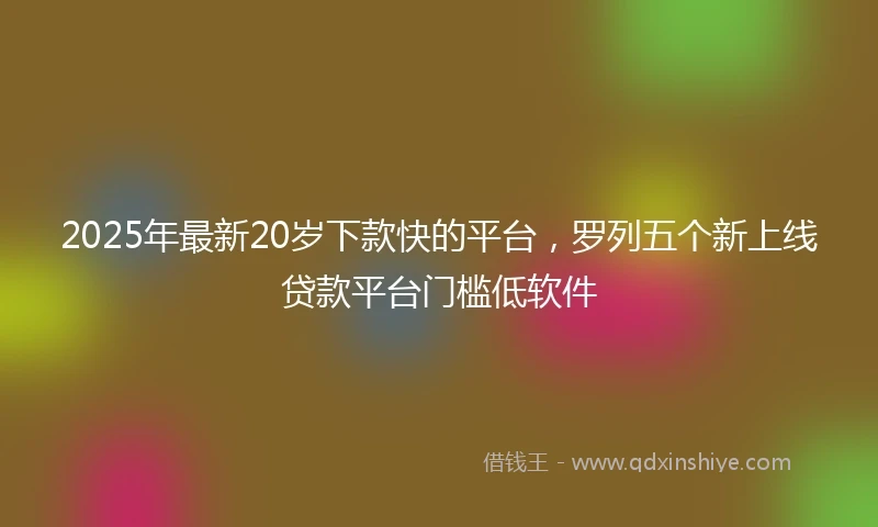 2025年最新20岁下款快的平台，罗列五个新上线贷款平台门槛低软件