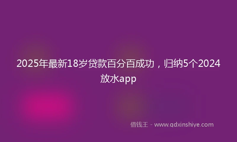 2025年最新18岁贷款百分百成功，归纳5个2024放水app