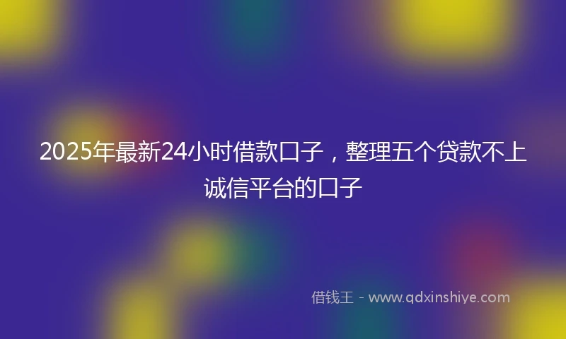 2025年最新24小时借款口子，整理五个贷款不上诚信平台的口子