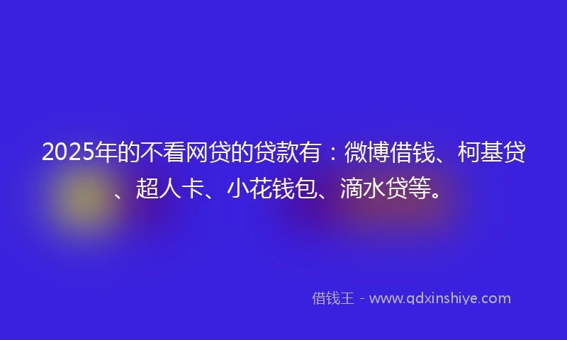 2025年的不看网贷的贷款有：微博借钱、柯基贷、超人卡、小花钱包、滴水贷等。