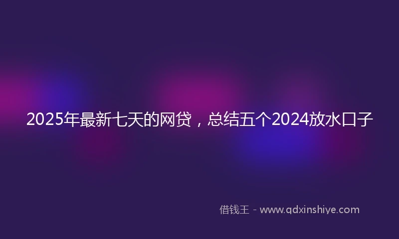 2025年最新七天的网贷，总结五个2024放水口子