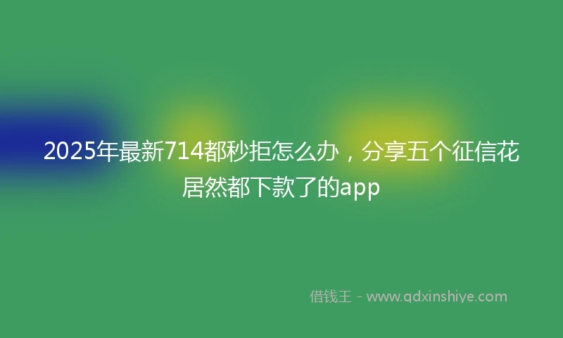 2025年最新714都秒拒怎么办，分享五个征信花居然都下款了的app