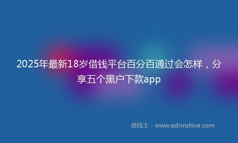 2025年最新18岁借钱平台百分百通过会怎样，分享五个黑户下款app