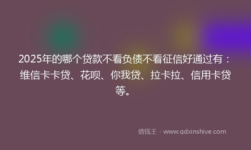 2025年的哪个贷款不看负债不看征信好通过有：维信卡卡贷、花呗、你我贷、拉卡拉、信用卡贷等。