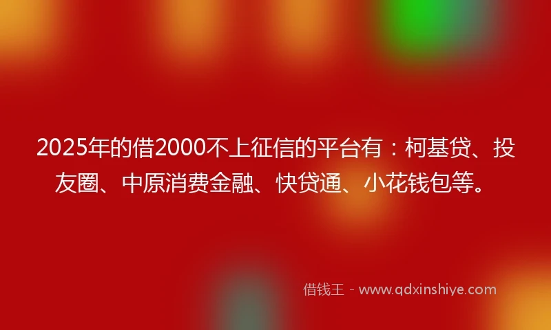 2025年的借2000不上征信的平台有：柯基贷、投友圈、中原消费金融、快贷通、小花钱包等。