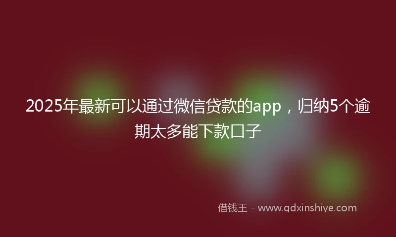 2025年最新可以通过微信贷款的app，归纳5个逾期太多能下款口子
