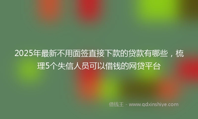 2025年最新不用面签直接下款的贷款有哪些，梳理5个失信人员可以借钱的网贷平台