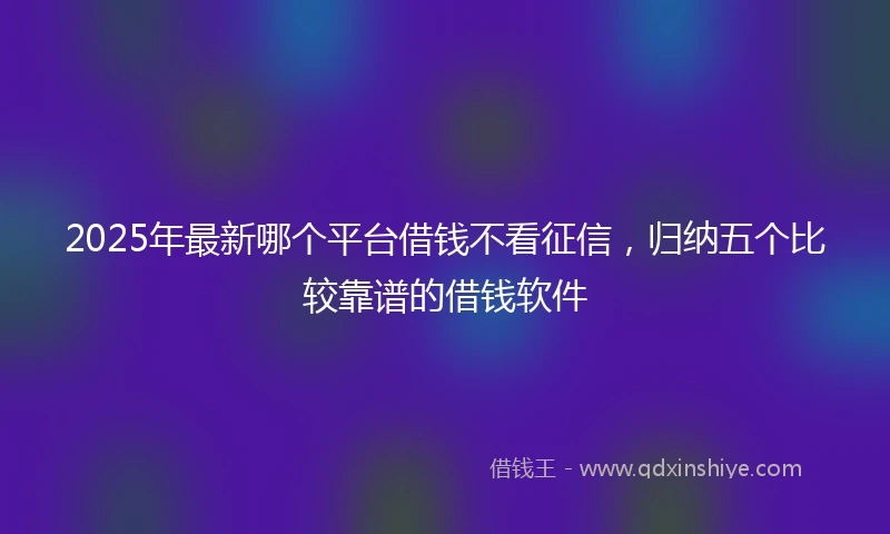 2025年最新哪个平台借钱不看征信，归纳五个比较靠谱的借钱软件