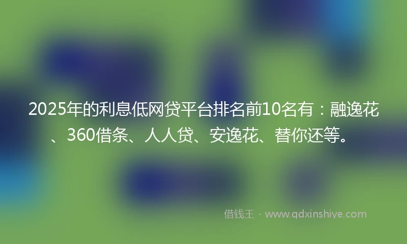 2025年的利息低网贷平台排名前10名有：融逸花、360借条、人人贷、安逸花、替你还等。