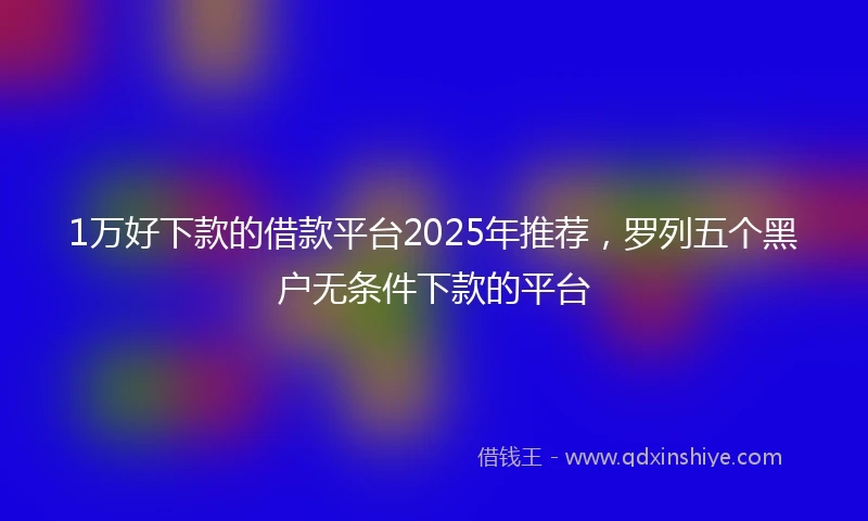 1万好下款的借款平台2025年推荐，罗列五个黑户无条件下款的平台