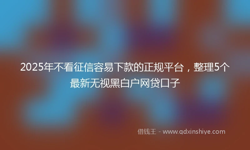 2025年不看征信容易下款的正规平台，整理5个最新无视黑白户网贷口子