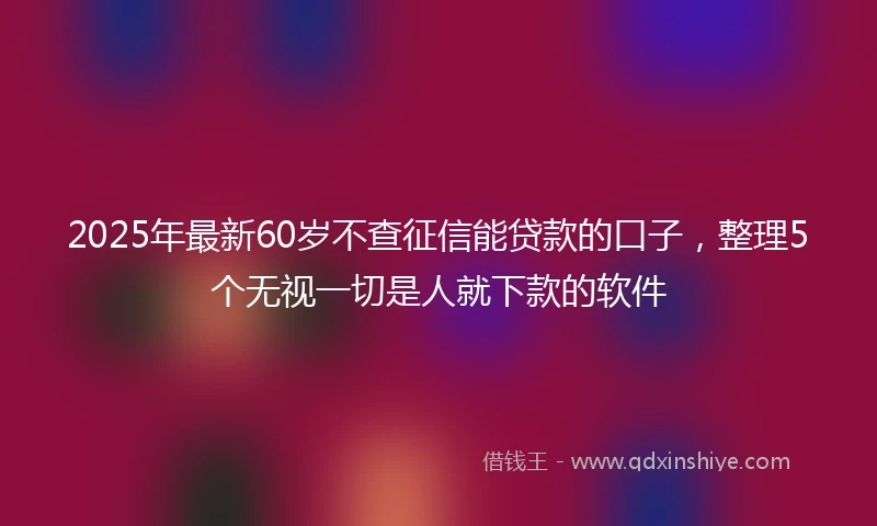 2025年最新60岁不查征信能贷款的口子，整理5个无视一切是人就下款的软件