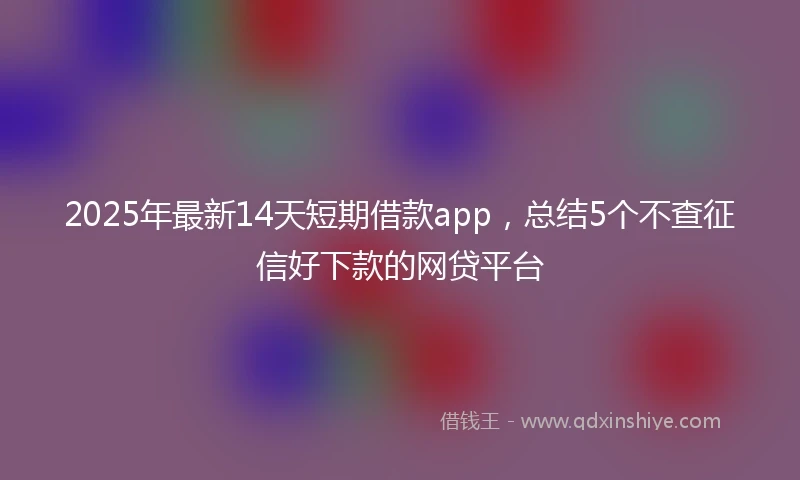 2025年最新14天短期借款app，总结5个不查征信好下款的网贷平台