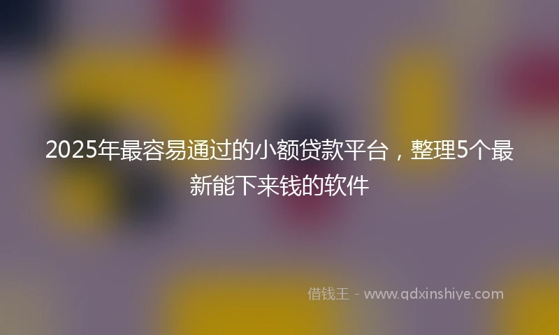 2025年最容易通过的小额贷款平台，整理5个最新能下来钱的软件