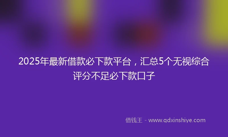 2025年最新借款必下款平台，汇总5个无视综合评分不足必下款口子
