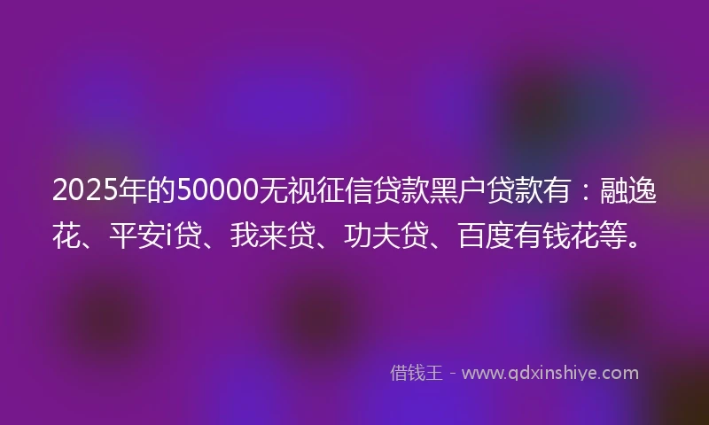 2025年的50000无视征信贷款黑户贷款有：融逸花、平安i贷、我来贷、功夫贷、百度有钱花等。