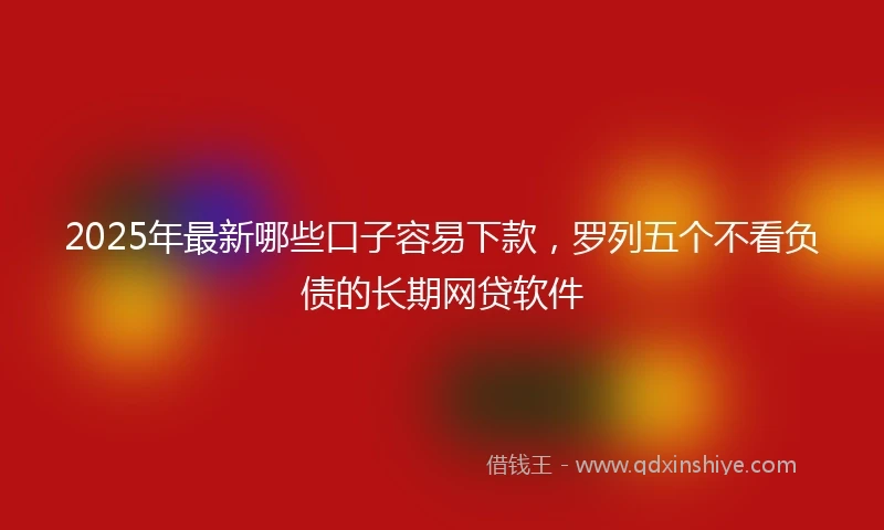2025年最新哪些口子容易下款，罗列五个不看负债的长期网贷软件